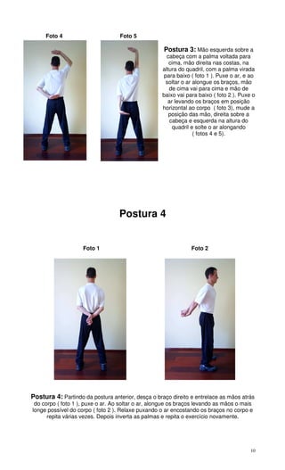 10
Foto 4 Foto 5
Postura 3: Mão esquerda sobre a
cabeça com a palma voltada para
cima, mão direita nas costas, na
altura do quadril, com a palma virada
para baixo ( foto 1 ). Puxe o ar, e ao
soltar o ar alongue os braços, mão
de cima vai para cima e mão de
baixo vai para baixo ( foto 2 ). Puxe o
ar levando os braços em posição
horizontal ao corpo ( foto 3), mude a
posição das mão, direita sobre a
cabeça e esquerda na altura do
quadril e solte o ar alongando
( fotos 4 e 5).
Postura 4
Foto 1 Foto 2
Postura 4: Partindo da postura anterior, desça o braço direito e entrelace as mãos atrás
do corpo ( foto 1 ), puxe o ar. Ao soltar o ar, alongue os braços levando as mãos o mais
longe possível do corpo ( foto 2 ). Relaxe puxando o ar encostando os braços no corpo e
repita várias vezes. Depois inverta as palmas e repita o exercício novamente.
 