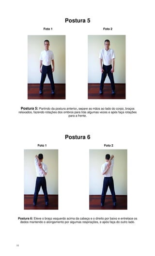 11
Postura 5
Foto 1 Foto 2
Postura 5: Partindo da postura anterior, separe as mãos ao lado do corpo, braços
relaxados, fazendo rotações dos ombros para trás algumas vezes e após faça rotações
para a frente.
Postura 6
Foto 1 Foto 2
Postura 6: Eleve o braço esquerdo acima da cabeça e o direito por baixo e entrelace os
dedos mantendo o alongamento por algumas respirações, e após faça do outro lado.
 