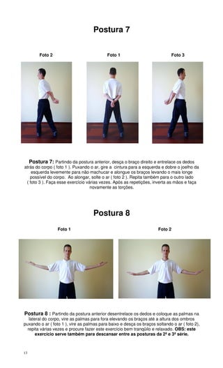 13
Postura 7
Foto 2 Foto 1 Foto 3
Postura 7: Partindo da postura anterior, desça o braço direito e entrelace os dedos
atrás do corpo ( foto 1 ). Puxando o ar, gire a cintura para a esquerda e dobre o joelho da
esquerda levemente para não machucar e alongue os braços levando o mais longe
possível do corpo. Ao alongar, solte o ar ( foto 2 ). Repita também para o outro lado
( foto 3 ). Faça esse exercício várias vezes. Após as repetições, inverta as mãos e faça
novamente as torções.
Postura 8
Foto 1 Foto 2
Postura 8 : Partindo da postura anterior desentrelace os dedos e coloque as palmas na
lateral do corpo, vire as palmas para fora elevando os braços até a altura dos ombros
puxando o ar ( foto 1 ), vire as palmas para baixo e desça os braços soltando o ar ( foto 2),
repita várias vezes e procure fazer este exercício bem tranqüilo e relaxado. OBS: este
exercício serve também para descansar entre as posturas da 2ª e 3ª série.
 