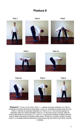 14
Postura 9
Foto 1 Foto 2 Foto3
Foto 4 Foto 4 a
Foto 4 b Foto 5 Foto 6
Postura 9 : Puxe o ar em cima ( Foto 1 ), e desça os braços soltando o ar ( foto 2 )
mantendo os joelhos levemente flexionados, puxe o ar ,entrelace os dedos atrás da nuca
( foto 3 ), levante os cotovelos soltando o ar ( foto 4 e 4 a ). Na hora de levantar os
cotovelos, deixe as costas alinhadas ( foto 4 a ) e não force muito a cervical. Solte os
braços abaixando-os e puxando o ar ( foto 4 b ), novamente entrelace os dedos atrás da
nuca e repita novamente o processo várias vezes. Ao término, encoste o queixo no peito
( foto 5 ), e vá desenrolando lentamente a coluna para não ficar tonto e por último, levante
a cabeça.
 