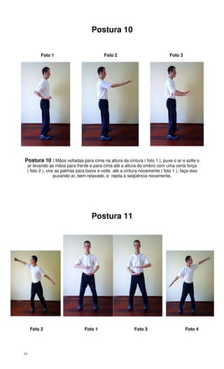 15
Postura 10
Foto 1 Foto 2 Foto 3
Postura 10 : Mãos voltadas para cima na altura da cintura ( foto 1 ), puxe o ar e solte o
ar levando as mãos para frente e para cima até a altura do ombro com uma certa força
( foto 2 ), vire as palmas para baixo e volte até a cintura novamente ( foto 1 ), faça isso
puxando ar, bem relaxado, e repita a seqüência novamente.
Postura 11
Foto 2 Foto 1 Foto 3 Foto 4
 