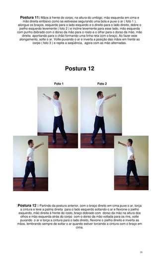 16
Postura 11: Mãos à frente do corpo, na altura do umbigo, mão esquerda em cima e
mão direita embaixo como se estivesse segurando uma bola e puxe o ar ( foto 1 ),
alongue os braços, esquerdo para o lado esquerdo e o direito para o lado direito, dobre o
joelho esquerdo levemente ( foto 2 ) e incline levemente para esse lado, mão esquerda
com punho dobrado com o dorso da mão para o rosto e o olhar para o dorso da mão, mão
direita apontando para o chão formando uma linha reta com o braço. Ao fazer este
alongamento, solte o ar. Volte puxando o ar e inverta a posição das mãos em frente ao
corpo ( foto 3 ) e repita a seqüência, agora com as mão alternadas.
Postura 12
Foto 1 Foto 2
Postura 12 : Partindo da postura anterior, com o braço direito em cima puxe o ar, torça
a cintura e leve a palma direita para o lado esquerdo soltando o ar e flexione o joelho
esquerdo, mão direita à frente do rosto, braço dobrado com dorso da mão na altura dos
olhos e mão esquerda atrás do corpo com o dorso da mão voltada para os rins, volte
puxando o ar e torça a cintura para o lado direito, flexione o joelho direito e inverta as
mãos, lembrando sempre de soltar o ar quando estiver torcendo a cintura com o braço em
cima.
 
