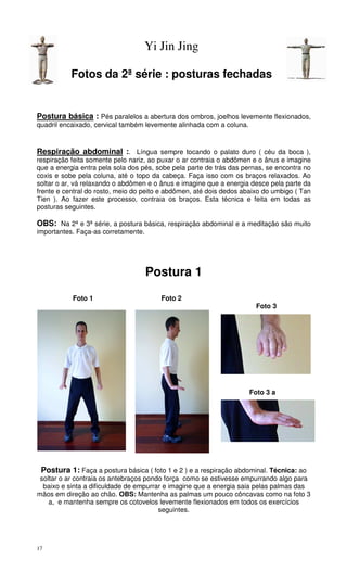 17
Yi Jin Jing
Fotos da 2ª série : posturas fechadas
Postura básica : Pés paralelos a abertura dos ombros, joelhos levemente flexionados,
quadril encaixado, cervical também levemente alinhada com a coluna.
Respiração abdominal :. Língua sempre tocando o palato duro ( céu da boca ),
respiração feita somente pelo nariz, ao puxar o ar contraia o abdômen e o ânus e imagine
que a energia entra pela sola dos pés, sobe pela parte de trás das pernas, se encontra no
coxis e sobe pela coluna, até o topo da cabeça. Faça isso com os braços relaxados. Ao
soltar o ar, vá relaxando o abdômen e o ânus e imagine que a energia desce pela parte da
frente e central do rosto, meio do peito e abdômen, até dois dedos abaixo do umbigo ( Tan
Tien ). Ao fazer este processo, contraia os braços. Esta técnica e feita em todas as
posturas seguintes.
OBS: Na 2ª e 3ª série, a postura básica, respiração abdominal e a meditação são muito
importantes. Faça-as corretamente.
Postura 1
Foto 1 Foto 2
Foto 3
Foto 3 a
Postura 1: Faça a postura básica ( foto 1 e 2 ) e a respiração abdominal. Técnica: ao
soltar o ar contraia os antebraços pondo força como se estivesse empurrando algo para
baixo e sinta a dificuldade de empurrar e imagine que a energia saia pelas palmas das
mãos em direção ao chão. OBS: Mantenha as palmas um pouco côncavas como na foto 3
a, e mantenha sempre os cotovelos levemente flexionados em todos os exercícios
seguintes.
 