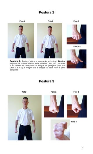 18
Postura 2
Foto 1 Foto 2 Foto 3
Foto 3 a
Postura 2: Postura básica e respiração abdominal. Técnica:
seguindo da postura anterior, feche os dedos ( foto 1e 3 ), ao soltar
o ar contraia os antebraços e alongue os polegares para trás
( foto 2 e 3 a ), e imagine que a energia sai pelas mãos e pelos
polegares.
Postura 3
Foto 1 Foto 2 Foto 3
Foto 4
 