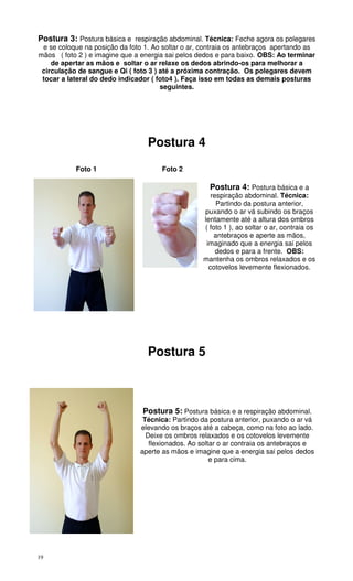 19
Postura 3: Postura básica e respiração abdominal. Técnica: Feche agora os polegares
e se coloque na posição da foto 1. Ao soltar o ar, contraia os antebraços apertando as
mãos ( foto 2 ) e imagine que a energia sai pelos dedos e para baixo. OBS: Ao terminar
de apertar as mãos e soltar o ar relaxe os dedos abrindo-os para melhorar a
circulação de sangue e Qi ( foto 3 ) até a próxima contração. Os polegares devem
tocar a lateral do dedo indicador ( foto4 ). Faça isso em todas as demais posturas
seguintes.
Postura 4
Foto 1 Foto 2
Postura 4: Postura básica e a
respiração abdominal. Técnica:
Partindo da postura anterior,
puxando o ar vá subindo os braços
lentamente até a altura dos ombros
( foto 1 ), ao soltar o ar, contraia os
antebraços e aperte as mãos,
imaginado que a energia sai pelos
dedos e para a frente. OBS:
mantenha os ombros relaxados e os
cotovelos levemente flexionados.
Postura 5
Postura 5: Postura básica e a respiração abdominal.
Técnica: Partindo da postura anterior, puxando o ar vá
elevando os braços até a cabeça, como na foto ao lado.
Deixe os ombros relaxados e os cotovelos levemente
flexionados. Ao soltar o ar contraia os antebraços e
aperte as mãos e imagine que a energia sai pelos dedos
e para cima.
 