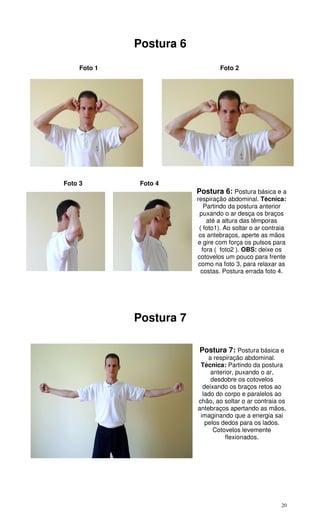 20
Postura 6
Foto 1 Foto 2
Foto 3 Foto 4
Postura 6: Postura básica e a
respiração abdominal. Técnica:
Partindo da postura anterior
puxando o ar desça os braços
até a altura das têmporas
( foto1). Ao soltar o ar contraia
os antebraços, aperte as mãos
e gire com força os pulsos para
fora ( foto2 ). OBS: deixe os
cotovelos um pouco para frente
como na foto 3, para relaxar as
costas. Postura errada foto 4.
Postura 7
Postura 7: Postura básica e
a respiração abdominal.
Técnica: Partindo da postura
anterior, puxando o ar,
desdobre os cotovelos
deixando os braços retos ao
lado do corpo e paralelos ao
chão, ao soltar o ar contraia os
antebraços apertando as mãos,
imaginando que a energia sai
pelos dedos para os lados.
Cotovelos levemente
flexionados.
 