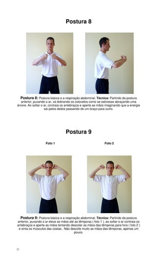 21
Postura 8
Postura 8: Postura básica e a respiração abdominal. Técnica: Partindo da postura
anterior, puxando o ar, vá dobrando os cotovelos como se estivesse abraçando uma
árvore. Ao soltar o ar, contraia os antebraços e aperte as mãos imaginando que a energia
sai pelos dedos passando de um braço para outro.
Postura 9
Foto 1 Foto 2
Postura 9: Postura básica e a respiração abdominal. Técnica: Partindo da postura
anterior, puxando o ar eleve as mãos até as têmporas ( foto 1 ), ao soltar o ar contraia os
antebraços e aperte as mãos tentando descolar as mãos das têmporas para fora ( foto 2 )
e sinta os músculos das costas. Não descole muito as mãos das têmporas, apenas um
pouco.
 