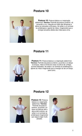 22
Postura 10
Postura 10: Postura básica e a respiração
abdominal. Técnica: Partindo da postura anterior, vá
puxando o ar e descole as mãos das têmporas e
deixe os cotovelos a 90 graus. Ao soltar o ar contraia
os antebraços e aperte as mãos, imaginando que a
energia sai pelos dedos das mãos para cima.
Postura 11
Postura 11: Postura básica e a respiração abdominal.
Técnica: Partindo da postura anterior, puxando o ar desça
os braços, mãos à frente do corpo na altura do umbigo,
punhos dobrados. Ao soltar o ar contraia os antebraços e
aperte as mãos imaginando que a energia vai de um braço
para outro.
Postura 12
Postura 12: Postura
básica e a respiração
abdominal. Técnica:
Partindo da postura
anterior, puxando o ar
eleve as palmas até a
altura dos ombros, ao
soltar o ar contraia os
antebraços imaginando
que segura algo muito
pesado.
 
