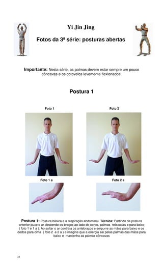 23
Yi Jin Jing
Fotos da 3ª série: posturas abertas
Importante: Nesta série, as palmas devem estar sempre um pouco
côncavas e os cotovelos levemente flexionados.
Postura 1
Foto 1 Foto 2
Foto 1 a Foto 2 a
Postura 1: Postura básica e a respiração abdominal. Técnica: Partindo da postura
anterior puxe o ar descendo os braços ao lado do corpo, palmas relaxadas e para baixo
( foto 1 e 1 a ). Ao soltar o ar contraia os antebraços e empurre as mãos para baixo e os
dedos para cima ( foto 2 e 2 a ) e imagine que a energia sai pelas palmas das mãos para
baixo e mantenha as palmas côncavas
 