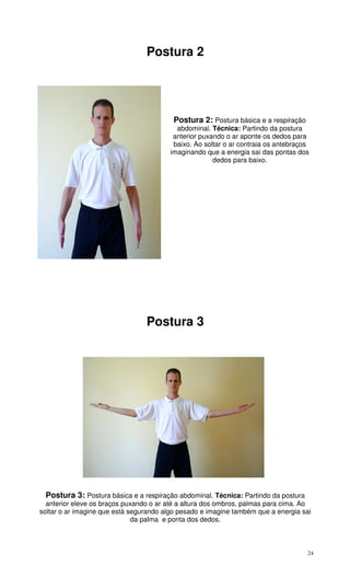 24
Postura 2
Postura 2: Postura básica e a respiração
abdominal. Técnica: Partindo da postura
anterior puxando o ar aponte os dedos para
baixo. Ao soltar o ar contraia os antebraços
imaginando que a energia sai das pontas dos
dedos para baixo.
Postura 3
Postura 3: Postura básica e a respiração abdominal. Técnica: Partindo da postura
anterior eleve os braços puxando o ar até a altura dos ombros, palmas para cima. Ao
soltar o ar imagine que está segurando algo pesado e imagine também que a energia sai
da palma e ponta dos dedos.
 