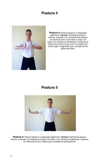 25
Postura 4
Postura 4: Postura básica e a respiração
abdominal. Técnica: Partindo da postura
anterior, puxando o ar vá trazendo as palmas
na altura do tórax e sem tocar o corpo. Ao
soltar o ar contraia os antebraços e empurre as
mãos uma contra a outra, sem no entanto tirá-
las do lugar, imaginando que a energia sai da
palma da mãos.
Postura 5
Postura 5: Postura básica e a respiração abdominal. Técnica: Partindo da postura
anterior, puxando o ar estenda os braços. Ao soltar o ar contraia os antebraços e empurre
as mãos para fora e imagine que a energia sai pelas palmas.
 
