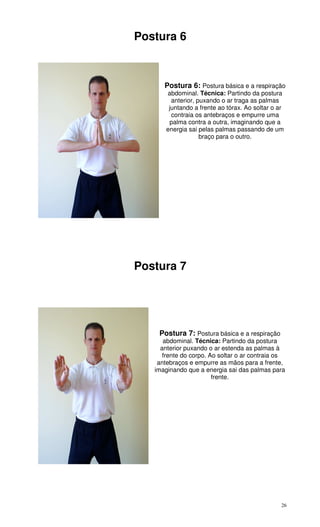 26
Postura 6
Postura 6: Postura básica e a respiração
abdominal. Técnica: Partindo da postura
anterior, puxando o ar traga as palmas
juntando a frente ao tórax. Ao soltar o ar
contraia os antebraços e empurre uma
palma contra a outra, imaginando que a
energia sai pelas palmas passando de um
braço para o outro.
Postura 7
Postura 7: Postura básica e a respiração
abdominal. Técnica: Partindo da postura
anterior puxando o ar estenda as palmas à
frente do corpo. Ao soltar o ar contraia os
antebraços e empurre as mãos para a frente,
imaginando que a energia sai das palmas para
frente.
 