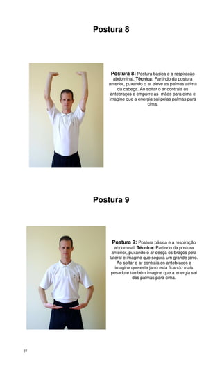 27
Postura 8
Postura 8: Postura básica e a respiração
abdominal. Técnica: Partindo da postura
anterior, puxando o ar eleve as palmas acima
da cabeça. Ao soltar o ar contraia os
antebraços e empurre as mãos para cima e
imagine que a energia sai pelas palmas para
cima.
Postura 9
Postura 9: Postura básica e a respiração
abdominal. Técnica: Partindo da postura
anterior, puxando o ar desça os braços pela
lateral e imagine que segura um grande jarro.
Ao soltar o ar contraia os antebraços e
imagine que este jarro esta ficando mais
pesado e também imagine que a energia sai
das palmas para cima.
 