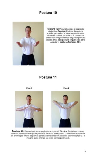 28
Postura 10
Postura 10: Postura básica e a respiração
abdominal. Técnica: Partindo da postura
anterior, puxando o ar eleve as palmas até a
altura dos ombros, ao soltar o ar contraia os
antebraços imaginando que segura algo muito
pesado. Obs: esta postura é igual a da série
anterior ( posturas fechadas 12 ).
Postura 11
Foto 1 Foto 2
Postura 11: Postura básica e a respiração abdominal. Técnica: Partindo da postura
anterior, puxando o ar traga as palmas à frente do tórax ( foto 1 ). Ao soltar o ar contraia
os antebraços e force as palmas para baixo elevando um pouco os cotovelos ( foto 2 ) e
imagine que a energia sai pelas palmas para baixo.
 
