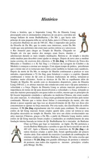 2
Histórico
Conta a história, que o Imperador Liang Wu da Dinastia Liang
preocupado com os ensinamentos religiosos de seu povo, convidou um
monge Indiano de nome Budhidharma ( Da Mo ), que havia sido
príncipe de uma pequena tribo no sul da Índia, para ir á China e pregar
os preceitos Budistas no ano de 540 d.C. Mas o imperador não gostou
da filosofia de Da Mo, que ia contra seus interesses, assim Da Mo
vendo que seus préstimos não eram mais aceitos retirou-se e atravessou
o Rio Amarelo para chegar ao Templo de Shaolin. Chegando no
Templo ele viu que muitos dos monges eram fracos, doentes e
adormeciam durante as mais simples meditações. Retirou-se do templo e decidiu
então meditar para descobrir como ajudar os monges. Depois de nove anos a meditar
numa caverna, ele escreveu dois clássicos, o Yi Jin Jing (o Clássico da Troca dos
Músculos e Tendões) e o Xi Sui Jing ( o Clássico da Lavagem do Cérebro e da
Medula) e começou a ensinar aos monges. Com algum tempo de prática, perceberam
que o treino não só os tornavam mais fortes como também os faziam mais saudáveis.
Depois da morte de Da Mo, os monges de Shaolin continuaram a praticar os seus
métodos, especialmente o Yi Jin Jing, para fortalecer o corpo e o espirito. Quando
combinaram o treino do Qi com as técnicas tradicionais de defesa, tornaram-se
lutadores muito eficientes. Assim as técnicas de Da Mo se espalharam além do
Templo de Shaolin. De acordo com os documentos disponíveis, antes da Dinastia
Liang (540 d.C.), os artistas marciais não estudavam como usar o Qi para aumentar a
velocidade e a força. Depois da Dinastia Liang os artistas marciais perceberam a
importância do treino do Qi para desenvolverem a velocidade e a força, tornando-se
uma das maiores preocupações em quase todos os estilos, mesmo que os princípios do
Qi fossem largamente estudados e aplicados na medicina Chinesa, não eram usados
nas artes marciais. A velocidade e a força eram geralmente desenvolvidos pelo treino
continuado. Mesmo que o treino desse ênfase à concentração da mente, eles não
deram o passo seguinte que liga isso ao desenvolvimento do Qi. Em vez disso eles
concentraram-se apenas na força muscular. Por esta razão, são classificados de estilos
externos. O Yi Jin Jing originalmente não foi criado para combater. No entanto os
estilos de Qi Gong marciais foram criados apartir dele, como tal tornou-se uma
disciplina necessária no templo de Shaolin. Isto teve um efeito revolucionário nas
artes marciais Chinesas, graças a Da Mo, a partir da Dinastia Liang muitos outros
estilos de Qi Gong marciais foram criados e conduzidos ao estabelecimento de uma
fundação interna baseada no treino do Qi. Budhidharma foi o iniciador do Budismo
Chan na China que logo se transmitiu ao Japão. Da Mo pertencia a
escola Budista Mahayana e acredita-se que ele havia nascido no ano de
483 d.C. Após a Dinastia Liang os exercícios do Yi Jin Jing e de
outras técnicas criadas a partir dele, foram aperfeiçoadas até poucos
séculos atrás. Este método de exercício é resultado de combinações de
sistemas criados por mestres Budistas e Taoista. Há varias escolas que
ensinam o Yi Jin Jing com grandes diferenças de posturas e números
de posturas, mas todos elas seguem os mesmos princípios criados
pelo Monge Da Mo.
 