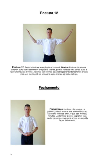 29
Postura 12
Postura 12: Postura básica e a respiração abdominal. Técnica: Partindo da postura
anterior, puxe o ar e estenda os braços nas laterais, palmas voltadas uma para a outra e
ligeiramente para a frente. Ao soltar o ar contraia os antebraços tentando fechar os braços
mas sem movimentá-los e imagine que a energia sai pelas palmas.
Fechamento
Fechamento: Junte os pés e relaxe os
joelhos, junte as mãos e leve a consciência ao
Tan Tien e feche os olhos. Fique pelo menos 3
minutos. Ao terminar a série, se preferir faça
os alongamentos novamente e logo em seguida
faça o fechamento.
 