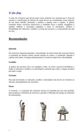 3
Yi Jin Jing
A série de exercícios que descrevemos neste material, nos ensinam que a força do
exterior e a purificação do interior do corpo devem ser considerados como aspectos
de um único método, destinado a unificar a matéria com o espírito. A prática
constante destes exercícios desenvolve a vitalidade física e mental, tranqüiliza o
espírito, melhora a circulação sangüínea e nutre os meridianos, melhora a
flexibilidade dos músculos e tendões e a força dos mesmos e o enraizamento dos pés
no solo.
Recomendações
Quietude
Os exercícios requerem quietude e concentração, de outra forma não é possível haver
a circulação da energia correta, prestar atenção ao corpo e a respiração. Quando o
espírito está calmo, a energia natural penetra e circula no corpo livre e desenpedida.
Lentidão
A prática das posturas deve ser tranqüila e lenta, só assim é possível flexibilizar a
fundo os músculos e tendões e as articulações e permitir que o Qi e o sangue circulem
por todo o corpo.
Extensão
Em cada movimento, os músculos, tendões e articulações não devem ser estirados ao
máximo, principalmente nos iniciantes.
Pausa
A extensão e a contração dos músculos devem ser mantidas por um certo período,
para aumentar a eficiência do exercício e permitir a liberação da energia no momento
do relaxamento.
 