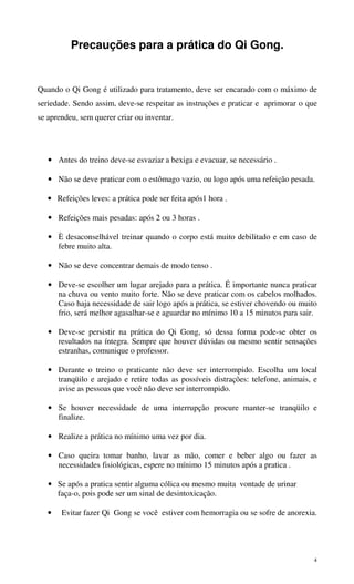 4
Precauções para a prática do Qi Gong.
Quando o Qi Gong é utilizado para tratamento, deve ser encarado com o máximo de
seriedade. Sendo assim, deve-se respeitar as instruções e praticar e aprimorar o que
se aprendeu, sem querer criar ou inventar.
• Antes do treino deve-se esvaziar a bexiga e evacuar, se necessário .
• Não se deve praticar com o estômago vazio, ou logo após uma refeição pesada.
• Refeições leves: a prática pode ser feita após1 hora .
• Refeições mais pesadas: após 2 ou 3 horas .
• È desaconselhável treinar quando o corpo está muito debilitado e em caso de
febre muito alta.
• Não se deve concentrar demais de modo tenso .
• Deve-se escolher um lugar arejado para a prática. É importante nunca praticar
na chuva ou vento muito forte. Não se deve praticar com os cabelos molhados.
Caso haja necessidade de sair logo após a prática, se estiver chovendo ou muito
frio, será melhor agasalhar-se e aguardar no mínimo 10 a 15 minutos para sair.
• Deve-se persistir na prática do Qi Gong, só dessa forma pode-se obter os
resultados na íntegra. Sempre que houver dúvidas ou mesmo sentir sensações
estranhas, comunique o professor.
• Durante o treino o praticante não deve ser interrompido. Escolha um local
tranqüilo e arejado e retire todas as possíveis distrações: telefone, animais, e
avise as pessoas que você não deve ser interrompido.
• Se houver necessidade de uma interrupção procure manter-se tranqüilo e
finalize.
• Realize a prática no mínimo uma vez por dia.
• Caso queira tomar banho, lavar as mão, comer e beber algo ou fazer as
necessidades fisiológicas, espere no mínimo 15 minutos após a pratica .
• Se após a pratica sentir alguma cólica ou mesmo muita vontade de urinar
faça-o, pois pode ser um sinal de desintoxicação.
• Evitar fazer Qi Gong se você estiver com hemorragia ou se sofre de anorexia.
 