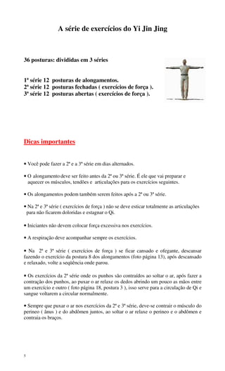 5
A série de exercícios do Yi Jin Jing
36 posturas: divididas em 3 séries
1ª série 12 posturas de alongamentos.
2ª série 12 posturas fechadas ( exercícios de força ).
3ª série 12 posturas abertas ( exercícios de força ).
Dicas importantes
• Você pode fazer a 2ª e a 3ª série em dias alternados.
• O alongamento deve ser feito antes da 2ª ou 3ª série. É ele que vai preparar e
aquecer os músculos, tendões e articulações para os exercícios seguintes.
• Os alongamentos podem também serem feitos após a 2ª ou 3ª série.
• Na 2ª e 3ª série ( exercícios de força ) não se deve esticar totalmente as articulações
para não ficarem doloridas e estagnar o Qi.
• Iniciantes não devem colocar força excessiva nos exercícios.
• A respiração deve acompanhar sempre os exercícios.
• Na 2ª e 3ª série ( exercícios de força ) se ficar cansado e ofegante, descansar
fazendo o exercício da postura 8 dos alongamentos (foto página 13), após descansado
e relaxado, volte a seqüência onde parou.
• Os exercícios da 2ª série onde os punhos são contraídos ao soltar o ar, após fazer a
contração dos punhos, ao puxar o ar relaxe os dedos abrindo um pouco as mãos entre
um exercício e outro ( foto página 18, postura 3 ), isso serve para a circulação de Qi e
sangue voltarem a circular normalmente.
• Sempre que puxar o ar nos exercícios da 2ª e 3ª série, deve-se contrair o músculo do
perineo ( ânus ) e do abdômen juntos, ao soltar o ar relaxe o perineo e o abdômen e
contraia os braços.
 