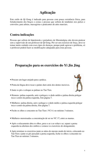 6
Aplicação
Este estilo de Qi Gong é indicado para pessoas com pouca resistência física, para
fortalecimento dos braços e costas e pessoas que sofrem de tendinites nos pulsos e
cotovelos, para atletas, massagistas e praticantes de artes marciais.
Contra indicações
Pessoas que sofrem de hipertensão e portadores de fibromialgias não devem praticar
sem a supervisão de um professor de Qi Gong. Por ser um exercício de força, deve-se
tomar muito cuidado com esses tipos de doenças, porque pode agravar o problema, só
o professor poderá fazer as modificações adequadas para estas pessoas.
Preparação para os exercícios do Yi Jin Jing
• Procure um lugar arejado para a prática.
• Ponta da língua deve tocar o palato duro atrás dos dentes incisivos.
• Junte os pés e coloque as palmas no Tan Tien.
• Homens: palma esquerda, unir o polegar e o dedo médio e palma direita polegar
toca o centro da palma esquerda, foto página 7.
• Mulheres: palma direita, unir o polegar e o dedo médio e palma esquerda polegar
toca o centro da palma direita, foto página 7.
• Feche os olhos e concentre no Tan Tien ( VC 6 ) no mínimo 3 minutos.
• Mulheres menstruadas a concentração de ser no VC 17, entre as mamas.
• Após o relaxamento abra os olhos, puxe o ar e ao soltar o ar, separe a perna
esquerda na abertura dos ombros e comece os exercícios de alongamento.
• Após terminar os exercícios junte as mãos do mesmo modo do inicio, colocando no
Tan Tien e junte os pés puxando a perna esquerda, feche os olhos e concentre no
Tan Tien no mínimo 3 minutos.
 
