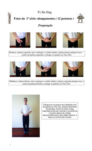 7
Yi Jin Jing
Fotos da 1ª série: alongamentos ( 12 posturas )
Preparação
Homens: palma esquerda, unir o polegar e o dedo médio e palma direita polegar toca o
centro da palma esquerda e coloque as palmas no Tan Tien.
Mulheres: palma direita, unir o polegar e o dedo médio e palma esquerda polegar toca o
centro da palma direita e coloque as palmas no Tan Tien.
Coloque-se na postura de meditação com
as palmas no Tan Tien, joelhos levemente
flexionados. Feche os olhos e faça
respiração profunda, levando a consciência
no ponto abaixo do umbigo
(aproximadamente a dois dedos abaixo), e
fique no mínimo três minutos.
 