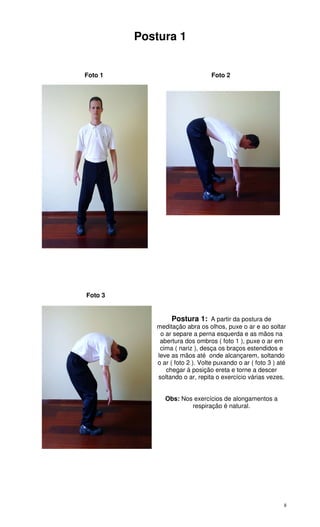 8
Postura 1
Foto 1 Foto 2
Foto 3
Postura 1: A partir da postura de
meditação abra os olhos, puxe o ar e ao soltar
o ar separe a perna esquerda e as mãos na
abertura dos ombros ( foto 1 ), puxe o ar em
cima ( nariz ), desça os braços estendidos e
leve as mãos até onde alcançarem, soltando
o ar ( foto 2 ). Volte puxando o ar ( foto 3 ) até
chegar à posição ereta e torne a descer
soltando o ar, repita o exercício várias vezes.
Obs: Nos exercícios de alongamentos a
respiração é natural.
 