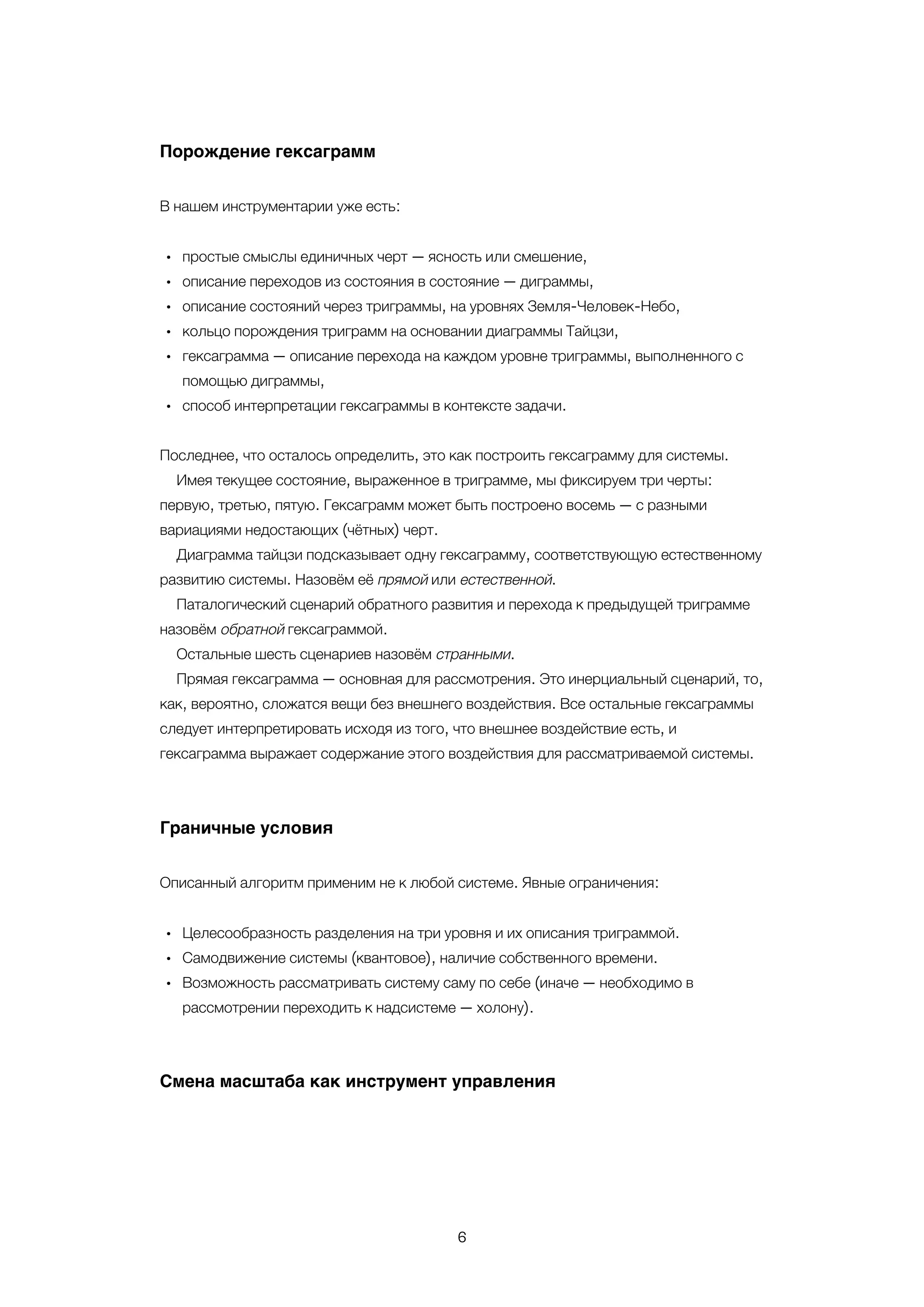 6
•
•
•
•
•
•
•
•
•
Порождение гексаграмм
В нашем инструментарии уже есть:
простые смыслы единичных черт — ясность или смешение,
описание переходов из состояния в состояние — диграммы,
описание состояний через триграммы, на уровнях Земля-Человек-Небо,
кольцо порождения триграмм на основании диаграммы Тайцзи,
гексаграмма — описание перехода на каждом уровне триграммы, выполненного с
помощью диграммы,
способ интерпретации гексаграммы в контексте задачи.
Последнее, что осталось определить, это как построить гексаграмму для системы.
Имея текущее состояние, выраженное в триграмме, мы фиксируем три черты:
первую, третью, пятую. Гексаграмм может быть построено восемь — с разными
вариациями недостающих (чётных) черт.
Диаграмма тайцзи подсказывает одну гексаграмму, соответствующую естественному
развитию системы. Назовём её прямой или естественной.
Паталогический сценарий обратного развития и перехода к предыдущей триграмме
назовём обратной гексаграммой.
Остальные шесть сценариев назовём странными.
Прямая гексаграмма — основная для рассмотрения. Это инерциальный сценарий, то,
как, вероятно, сложатся вещи без внешнего воздействия. Все остальные гексаграммы
следует интерпретировать исходя из того, что внешнее воздействие есть, и
гексаграмма выражает содержание этого воздействия для рассматриваемой системы.
Граничные условия
Описанный алгоритм применим не к любой системе. Явные ограничения:
Целесообразность разделения на три уровня и их описания триграммой.
Самодвижение системы (квантовое), наличие собственного времени.
Возможность рассматривать систему саму по себе (иначе — необходимо в
рассмотрении переходить к надсистеме — холону).
Смена масштаба как инструмент управления
 