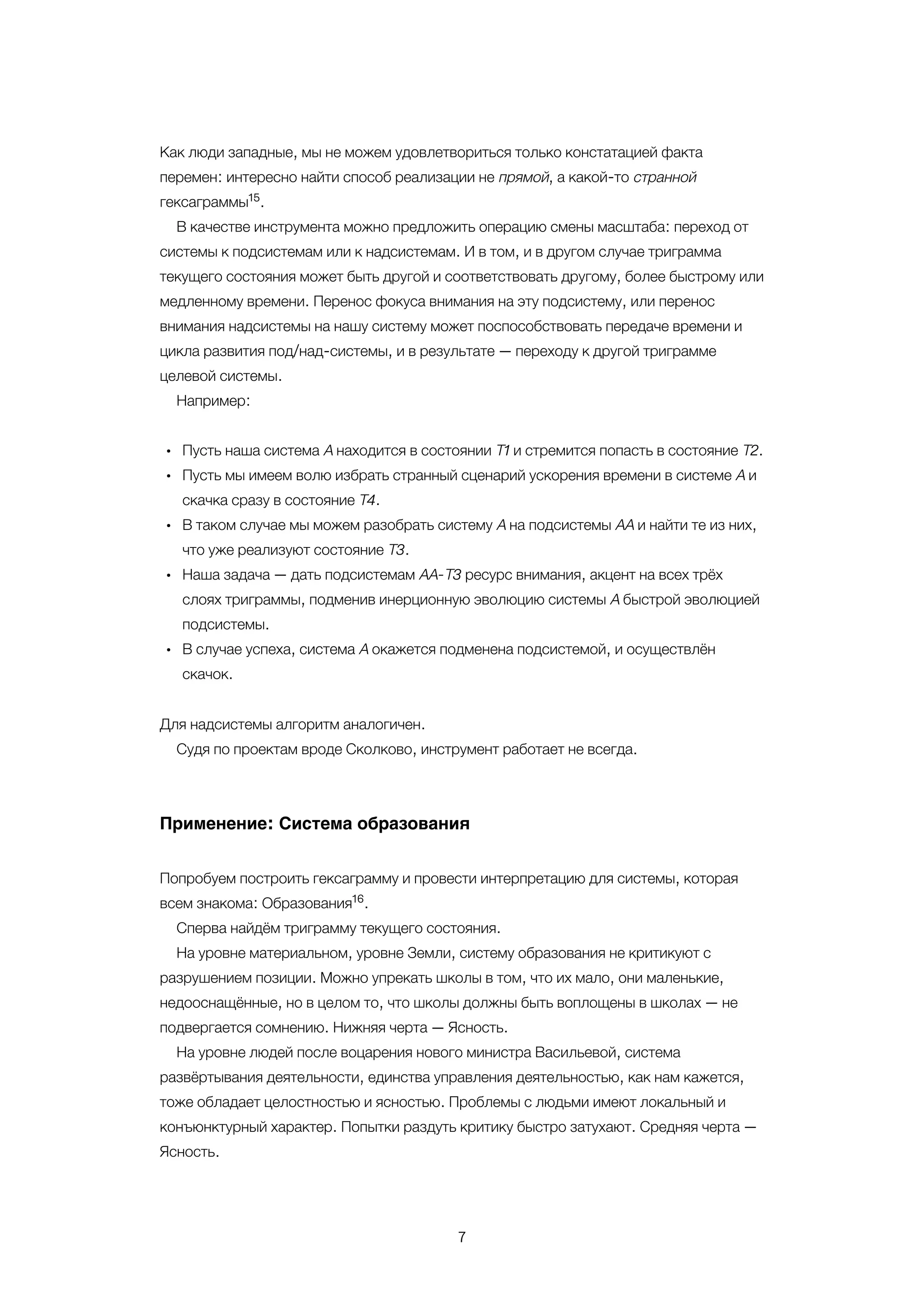 7
•
•
•
•
•
Как люди западные, мы не можем удовлетвориться только констатацией факта
перемен: интересно найти способ реализации не прямой, а какой-то странной
гексаграммы .
В качестве инструмента можно предложить операцию смены масштаба: переход от
системы к подсистемам или к надсистемам. И в том, и в другом случае триграмма
текущего состояния может быть другой и соответствовать другому, более быстрому или
медленному времени. Перенос фокуса внимания на эту подсистему, или перенос
внимания надсистемы на нашу систему может поспособствовать передаче времени и
цикла развития под/над-системы, и в результате — переходу к другой триграмме
целевой системы.
Например:
Пусть наша система А находится в состоянии Т1 и стремится попасть в состояние Т2.
Пусть мы имеем волю избрать странный сценарий ускорения времени в системе А и
скачка сразу в состояние Т4.
В таком случае мы можем разобрать систему А на подсистемы АА и найти те из них,
что уже реализуют состояние Т3.
Наша задача — дать подсистемам АА-Т3 ресурс внимания, акцент на всех трёх
слоях триграммы, подменив инерционную эволюцию системы А быстрой эволюцией
подсистемы.
В случае успеха, система А окажется подменена подсистемой, и осуществлён
скачок.
Для надсистемы алгоритм аналогичен.
Судя по проектам вроде Сколково, инструмент работает не всегда.
Применение: Система образования
Попробуем построить гексаграмму и провести интерпретацию для системы, которая
всем знакома: Образования .
Сперва найдём триграмму текущего состояния.
На уровне материальном, уровне Земли, систему образования не критикуют с
разрушением позиции. Можно упрекать школы в том, что их мало, они маленькие,
недооснащённые, но в целом то, что школы должны быть воплощены в школах — не
подвергается сомнению. Нижняя черта — Ясность.
На уровне людей после воцарения нового министра Васильевой, система
развёртывания деятельности, единства управления деятельностью, как нам кажется,
тоже обладает целостностью и ясностью. Проблемы с людьми имеют локальный и
конъюнктурный характер. Попытки раздуть критику быстро затухают. Средняя черта —
Ясность.
15
16
 