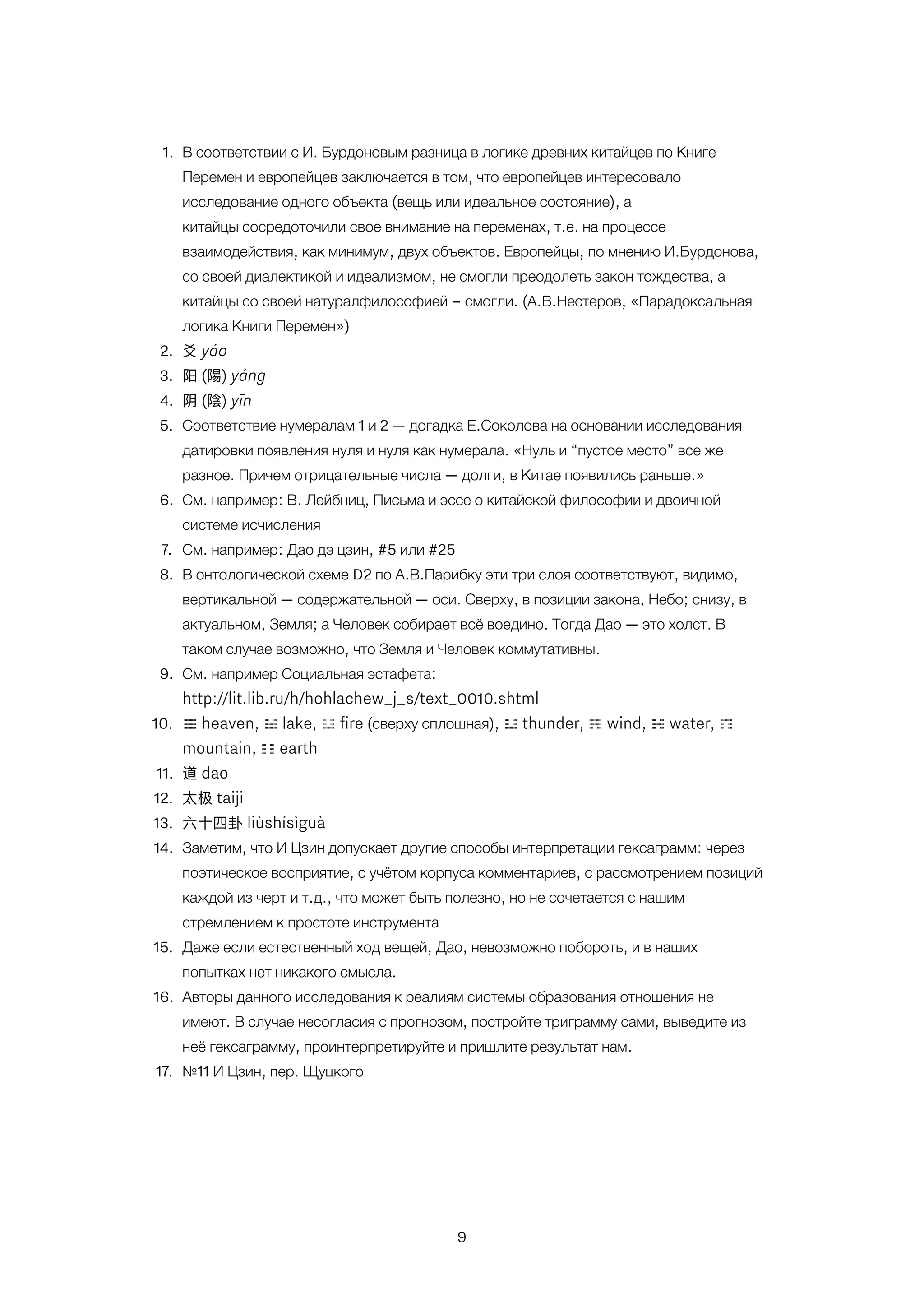 9
1. В соответствии с И. Бурдоновым разница в логике древних китайцев по Книге
Перемен и европейцев заключается в том, что европейцев интересовало
исследование одного объекта (вещь или идеальное состояние), а
китайцы сосредоточили свое внимание на переменах, т.е. на процессе
взаимодействия, как минимум, двух объектов. Европейцы, по мнению И.Бурдонова,
со своей диалектикой и идеализмом, не смогли преодолеть закон тождества, а
китайцы со своей натуралфилософией – смогли. (А.В.Нестеров, «Парадоксальная
логика Книги Перемен»)
2. ⽘爻 yáo
3. 阳 (陽) yáng
4. 阴 (陰) yīn
5. Соответствие нумералам 1 и 2 — догадка Е.Соколова на основании исследования
датировки появления нуля и нуля как нумерала. «Нуль и “пустое место” все же
разное. Причем отрицательные числа — долги, в Китае появились раньше.»
6. См. например: В. Лейбниц, Письма и эссе о китайской философии и двоичной
системе исчисления
7. См. например: Дао дэ цзин, #5 или #25
8. В онтологической схеме D2 по А.В.Парибку эти три слоя соответствуют, видимо,
вертикальной — содержательной — оси. Сверху, в позиции закона, Небо; снизу, в
актуальном, Земля; а Человек собирает всё воедино. Тогда Дао — это холст. В
таком случае возможно, что Земля и Человек коммутативны.
9. См. например Социальная эстафета:
http://lit.lib.ru/h/hohlachew_j_s/text_0010.shtml
10. ☰ heaven, ☱ lake, ☲ ﬁre (сверху сплошная), ☳ thunder, ☴ wind, ☵ water, ☶
mountain, ☷ earth
11. 道 dao
12. 太极 taiji
13. 六⼗十四卦 liùshísìguà
14. Заметим, что И Цзин допускает другие способы интерпретации гексаграмм: через
поэтическое восприятие, с учётом корпуса комментариев, с рассмотрением позиций
каждой из черт и т.д., что может быть полезно, но не сочетается с нашим
стремлением к простоте инструмента
15. Даже если естественный ход вещей, Дао, невозможно побороть, и в наших
попытках нет никакого смысла.
16. Авторы данного исследования к реалиям системы образования отношения не
имеют. В случае несогласия с прогнозом, постройте триграмму сами, выведите из
неё гексаграмму, проинтерпретируйте и пришлите результат нам.
17. №11 И Цзин, пер. Щуцкого
 