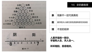 14） 卦的象数理
象 现象不一定代表真相
数 数字的大小跟它的性质是有密切关系的
理 不变的规律
人是宇宙的一部分，
宇宙和人生，天人合一。
环环相扣、息息相关。
 