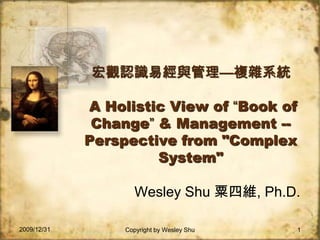 2009/12/31 Copyright by Wesley Shu 1 宏觀認識易經與管理—複雜系統A Holistic View of “Book of Change” & Management -- Perspective from &quot;Complex System&quot; Wesley Shu 粟四維, Ph.D. 