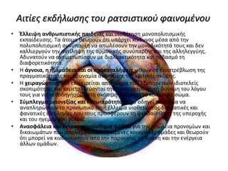 Αιτίες εκδήλωσης του ρατσιστικού φαινομένου
• Έλλειψη ανθρωπιστικής παιδείας και υιοθέτηση μονοπολιτισμικής
εκπαίδευσης. Τα άτομα θεωρούν ότι υπάρχει κίνδυνος μέσα από την
πολυπολιτισμική συνύπαρξη να απωλέσουν την μοναδικότητά τους και δεν
καλλιεργούν την αντίληψη της αρμονικής συνύπαρξης και της αλληλεγγύης.
Αδυνατούν να αντιμετωπίσουν με διαλλακτικότητα και σεβασμό τη
διαφορετικότητα.
• Η άγνοια, η ημιμάθεια και οι προκαταλήψεις ωθούν σε διαστρέβλωση της
πραγματικότητας και αδυναμία ανάπτυξης της κριτικής σκέψης.
• Η χειραγώγηση που επιχειρείται από άτομα που εξυπηρετούν ιδιοτελείς
σκοπιμότητες και εκμεταλλεύονται την προπαγανδιστική δύναμη του λόγου
τους για να καθοδηγήσουν στη σκόπιμη διαίρεση το κοινωνικό σώμα.
• Σύμπλεγμα μειονεξίας και κατωτερότητας που οδηγεί τα άτομα να
αναπληρώσουν το προσωπικό τους έλλειμα υιοθετώντας δογματικές και
φανατικές ιδεολογίες που τους προσφέρουν τη ψευδαίσθηση της υπεροχής
και του ηγεμονικού ρόλου.
• Ανασφάλεια και έντονο συναίσθημα φόβου για την απώλεια προνομίων και
δικαιωμάτων που απολαμβάνουν ορισμένες κοινωνικές ομάδες και θεωρούν
ότι μπορεί να κινδυνεύσουν από την παρουσία, τη δράση και την ενέργεια
άλλων ομάδων.
 