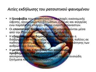 Αιτίες εκδήλωσης του ρατσιστικού φαινομένου
• Η ξενοφοβία που αναπτύσσεται σε εποχές οικονομικής
ύφεσης, κοινωνικών προβλημάτων, ένδειας και ανεργίας
ενώ παράλληλα υπάρχει αθρόα εισροή μεταναστών.
• Οι επεκτατικές βλέψεις λαών που ικανοποιούνται μέσα
από την προώθηση ρατσιστικών ιδεολογιών.
• Η εξαχρείωση των δημοκρατικών ιδεωδών και η
διάβρωση των ηθικών αξιών που οδηγούν τους πολίτες σε
παθητικοποίηση και άκριτη αποδοχή της καταπάτησης των
ανθρώπινων δικαιωμάτων.
• Η μετάθεση και η προβολή των κοινωνικών
προβλημάτων στις μειονότητες για να
αποπροσανατολιστεί η κοινή γνώμη από τα ουσιώδη
ζητήματα που την ταλαιπωρούν.
 