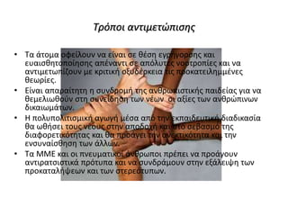 Τρόποι αντιμετώπισης
• Τα άτομα οφείλουν να είναι σε θέση εγρήγορσης και
ευαισθητοποίησης απέναντι σε απόλυτες νοοτροπίες και να
αντιμετωπίζουν με κριτική οξυδέρκεια τις προκατειλημμένες
θεωρίες.
• Είναι απαραίτητη η συνδρομή της ανθρωπιστικής παιδείας για να
θεμελιωθούν στη συνείδηση των νέων οι αξίες των ανθρώπινων
δικαιωμάτων.
• Η πολυπολιτισμική αγωγή μέσα από την εκπαιδευτική διαδικασία
θα ωθήσει τους νέους στην αποδοχή και στο σεβασμό της
διαφορετικότητας και θα προάγει την ανεκτικότητα και την
ενσυναίσθηση των άλλων.
• Τα ΜΜΕ και οι πνευματικοί άνθρωποι πρέπει να προάγουν
αντιρατσιστικά πρότυπα και να συνδράμουν στην εξάλειψη των
προκαταλήψεων και των στερεότυπων.
 