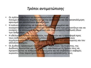 Τρόποι αντιμετώπισης
• Οι πολίτες οφείλουν να ενεργοποιούνται και να δρουν με
πνεύμα συλλογικής σύμπνοιας για την καταγγελία και την καταπολέμηση
κρουσμάτων ρατσιστικών φαινομένων.
• Η πολιτεία απαιτείται να περιφρουρεί με οργανωμένο και
συγκροτημένο νομοθετικό πλαίσιο τα δικαιώματα των μειονοτήτων και να
ενισχύει την κοινωνική ενσωμάτωση και τη αξιοπρεπή διαβίωση όλων
των ανθρώπων.
• Η εθελοντική δράση των πολιτών, των μαθητών και η προσφορά προς
τους ανθρώπους που αντιμετωπίζουν προβλήματα ρατσιστικών
συμπεριφορών θα ενισχύσει βιωματικά την ιδέα της αλληλεγγύης και του
αλληλοσεβασμου.
• Οι Διεθνείς οργανισμοί του ΟΗΕ, του Συμβουλίου της Ευρώπης, της
Διεθνούς Αμνηστίας και της UNESCO, οφείλουν με τη δράση τους να
προασπίζονται τα ανθρώπινα δικαιώματα και να επιβάλλουν σοβαρές
κυρώσεις όταν παρατηρούνται φαινόμενα καταπάτησής τους.
 