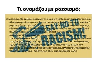 Τι ονομάζουμε ρατσισμό;
Ως ρατσισμό θα ορίζαμε καταρχήν τη διάκριση καθώς και τη μεροληπτική και
άδικη αντιμετώπιση που υφίστανται κάποιες φυλές, κοινωνικές ομάδες ή
μεμονωμένα άτομα από άλλους που θεωρούν τους ίδιους «ανώτερους»,
τόσο σε βιολογικό (φυλετικός ρατσισμός) όσο και σε κοινωνικό, πολιτικό,
πολιτιστικό (κοινωνικός ρατσισμός) επίπεδο. Ειδικότερα υφίστανται
διακρίσεις σε βάρος ανθρώπων με κριτήρια το χρώμα, την εθνικότητα,
την κοινωνική τους θέση, το φύλο ή κάποια ιδιαίτερα χαρακτηριστικά που
τους διαφοροποιούν απ’ την πλειοψηφία των πολιτών και ενδεχομένως
τους εντάσσουν σε περιθωριακές ομάδες (μειονότητες, άτομα που
μειονεκτούν σωματικά ή πνευματικά: γυναίκες, αλλοδαποί, ναρκομανείς,
χούλιγκαν, αναρχικοί, ασθενείς με AIDS, ομοφυλόφιλοι κ.λπ.).
 