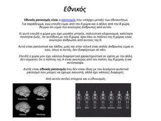 Εθνικός
Εθνικός ρατσισμός είναι ο ρατσισμός που υπάρχει μεταξύ των εθνικοτήτων
Για παράδειγμα, εγώ επειδή είμαι από την Α χώρα και ο άλλος από την Β χώρα,
θεωρώ ότι είμαι πιο ανώτερος άνθρωπος από αυτόν.
Κι αυτό επειδή η χώρα μου έχει μεγάλη ιστορία, πολιτιστική κληρονομιά, καλύτερη
ποιότητα ζωής , σε αντίθεση με την Β χώρα, άρα όλοι οι πολίτες της Α χώρας είναι
ανώτεροι άνθρωποι από αυτούς της Β.
Αυτό είναι ρατσιστικό και λάθος, μιας και στην τελική ένας απλός άνθρωπος είμαι κι
εγώ, όπως κι αυτός, δεν διαφέρουμε σε κάτι.
Επειδή η χώρα μου έχει κάποια διαφορετικά χαρακτηριστικά σε σχέση με την άλλη,
δεν σημαίνει ότι ο πολίτης της Α είναι ανώτερος από τον πολίτη της Β χώρας ή και
αντίστροφα.
Αυτός είναι εθνικός ρατσισμός που δεν είναι ίδιος με τον λεγόμενο φυλετικό
ρατσισμό που μπορεί να έχουμε ακουστά, αλλά έχει κάποιες διαφορές.
Από αυτόν αντλεί στοιχεία και ο εθνικισμός.
 