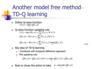 Another model free method–
TD-Q learning
 Define Q-value function
 Q-value function updating rule
<*>
 Key idea of TD-Q learning
 Combined with temporal difference approach
 The updating rule
 Rule to chose the action to take
)
,
(
max
)
( a
s
Q
s
U
a

))
'
(
)
'
,
,
(
)
,
(
(
max
)
(
'
s
U
s
a
s
T
a
s
R
s
U
s
a


 
)
'
(
)
'
,
,
(
)
,
(
)
,
(
'
s
U
s
a
s
T
a
s
R
a
s
Q
s


 
)
'
,
'
(
max
)
'
,
,
(
)
,
(
)
,
(
'
'
a
s
Q
s
a
s
T
a
s
R
a
s
Q
s
a


 
))
,
(
)
'
,
'
(
max
(
)
,
(
)
,
(
'
a
s
Q
a
s
Q
r
a
s
Q
a
s
Q
a



 

)
,
(
max
arg a
s
Q
a
a

 