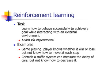 Reinforcement learning
 Task
Learn how to behave successfully to achieve a
goal while interacting with an external
environment
 Learn via experiences!
 Examples
 Game playing: player knows whether it win or lose,
but not know how to move at each step
 Control: a traffic system can measure the delay of
cars, but not know how to decrease it.
 