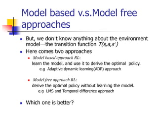Model based v.s.Model free
approaches
 But, we don’t know anything about the environment
model—the transition function T(s,a,s’)
 Here comes two approaches
 Model based approach RL:
learn the model, and use it to derive the optimal policy.
e.g Adaptive dynamic learning(ADP) approach
 Model free approach RL:
derive the optimal policy without learning the model.
e.g LMS and Temporal difference approach
 Which one is better?
 