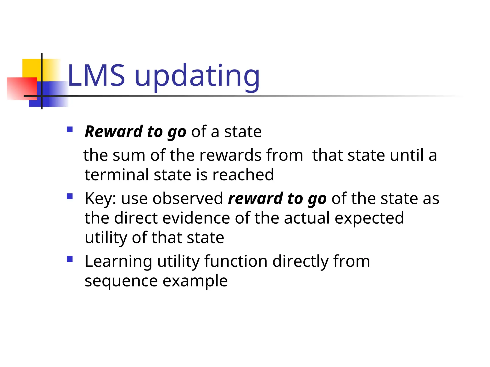 LMS updating
 Reward to go of a state
the sum of the rewards from that state until a
terminal state is reached
 Key: use observed reward to go of the state as
the direct evidence of the actual expected
utility of that state
 Learning utility function directly from
sequence example
 