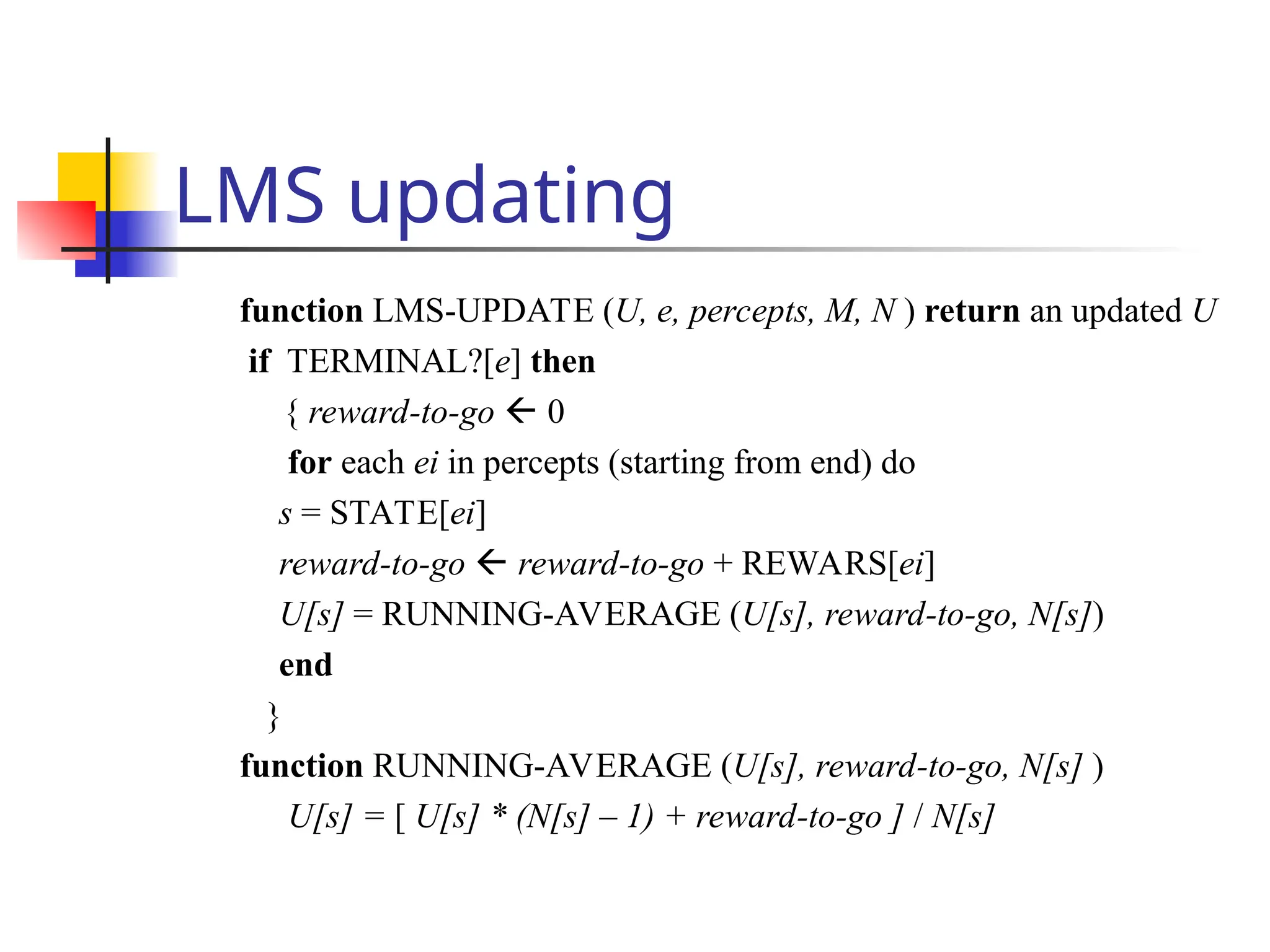 LMS updating
function LMS-UPDATE (U, e, percepts, M, N ) return an updated U
if TERMINAL?[e] then
{ reward-to-go  0
for each ei in percepts (starting from end) do
s = STATE[ei]
reward-to-go  reward-to-go + REWARS[ei]
U[s] = RUNNING-AVERAGE (U[s], reward-to-go, N[s])
end
}
function RUNNING-AVERAGE (U[s], reward-to-go, N[s] )
U[s] = [ U[s] * (N[s] – 1) + reward-to-go ] / N[s]
 