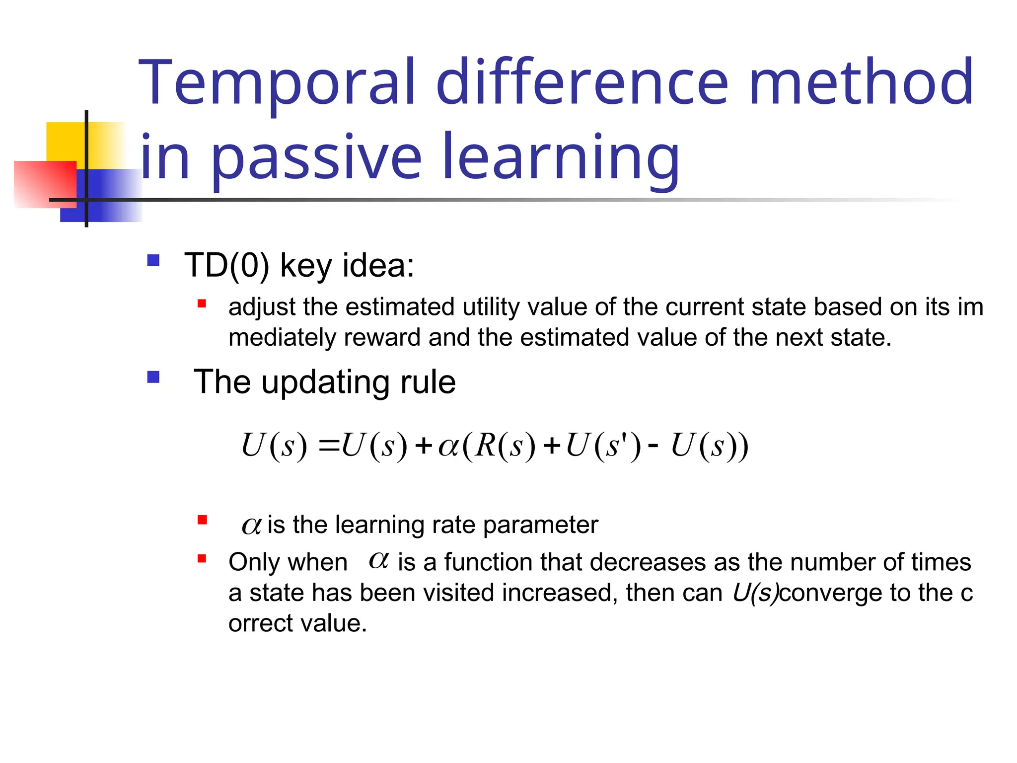 Temporal difference method
in passive learning
 TD(0) key idea:
 adjust the estimated utility value of the current state based on its im
mediately reward and the estimated value of the next state.
 The updating rule
 is the learning rate parameter
 Only when is a function that decreases as the number of times
a state has been visited increased, then can U(s)converge to the c
orrect value.
))
(
)
'
(
)
(
(
)
(
)
( s
U
s
U
s
R
s
U
s
U 


 


 