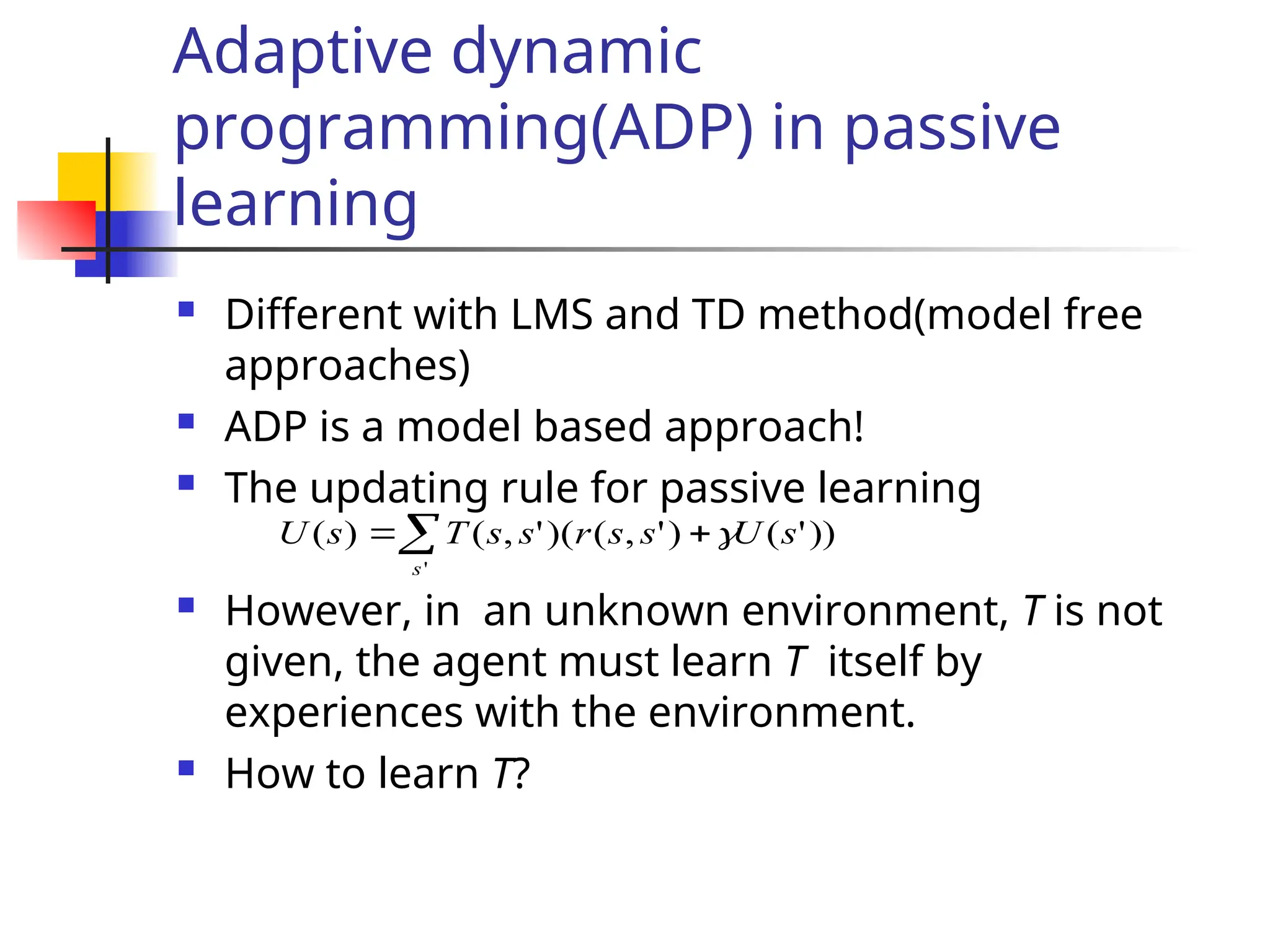 Adaptive dynamic
programming(ADP) in passive
learning
 Different with LMS and TD method(model free
approaches)
 ADP is a model based approach!
 The updating rule for passive learning
 However, in an unknown environment, T is not
given, the agent must learn T itself by
experiences with the environment.
 How to learn T?
))
'
(
)
'
,
(
(
)
'
,
(
)
(
'
s
U
s
s
r
s
s
T
s
U
s



 