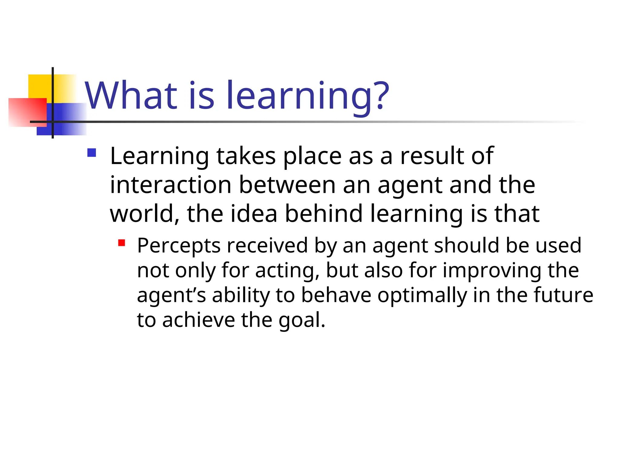 What is learning?
 Learning takes place as a result of
interaction between an agent and the
world, the idea behind learning is that
 Percepts received by an agent should be used
not only for acting, but also for improving the
agent’s ability to behave optimally in the future
to achieve the goal.
 