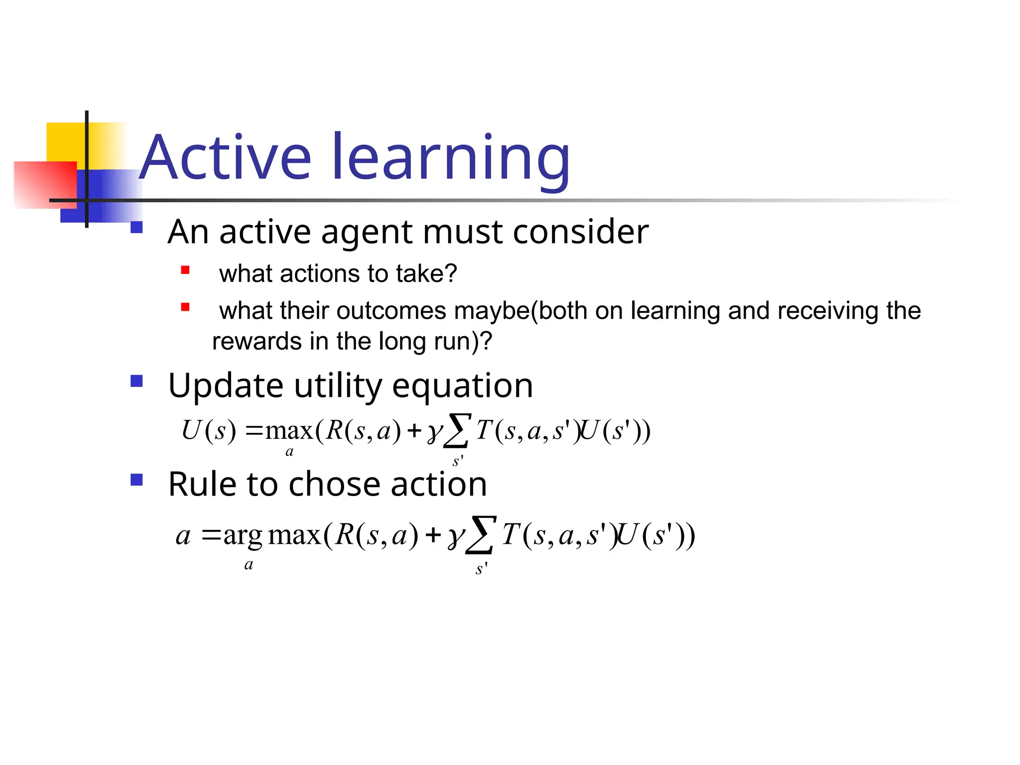 Active learning
 An active agent must consider
 what actions to take?
 what their outcomes maybe(both on learning and receiving the
rewards in the long run)?
 Update utility equation
 Rule to chose action
))
'
(
)
'
,
,
(
)
,
(
(
max
arg
'
s
U
s
a
s
T
a
s
R
a
s
a


 
))
'
(
)
'
,
,
(
)
,
(
(
max
)
(
'
s
U
s
a
s
T
a
s
R
s
U
s
a


 
 