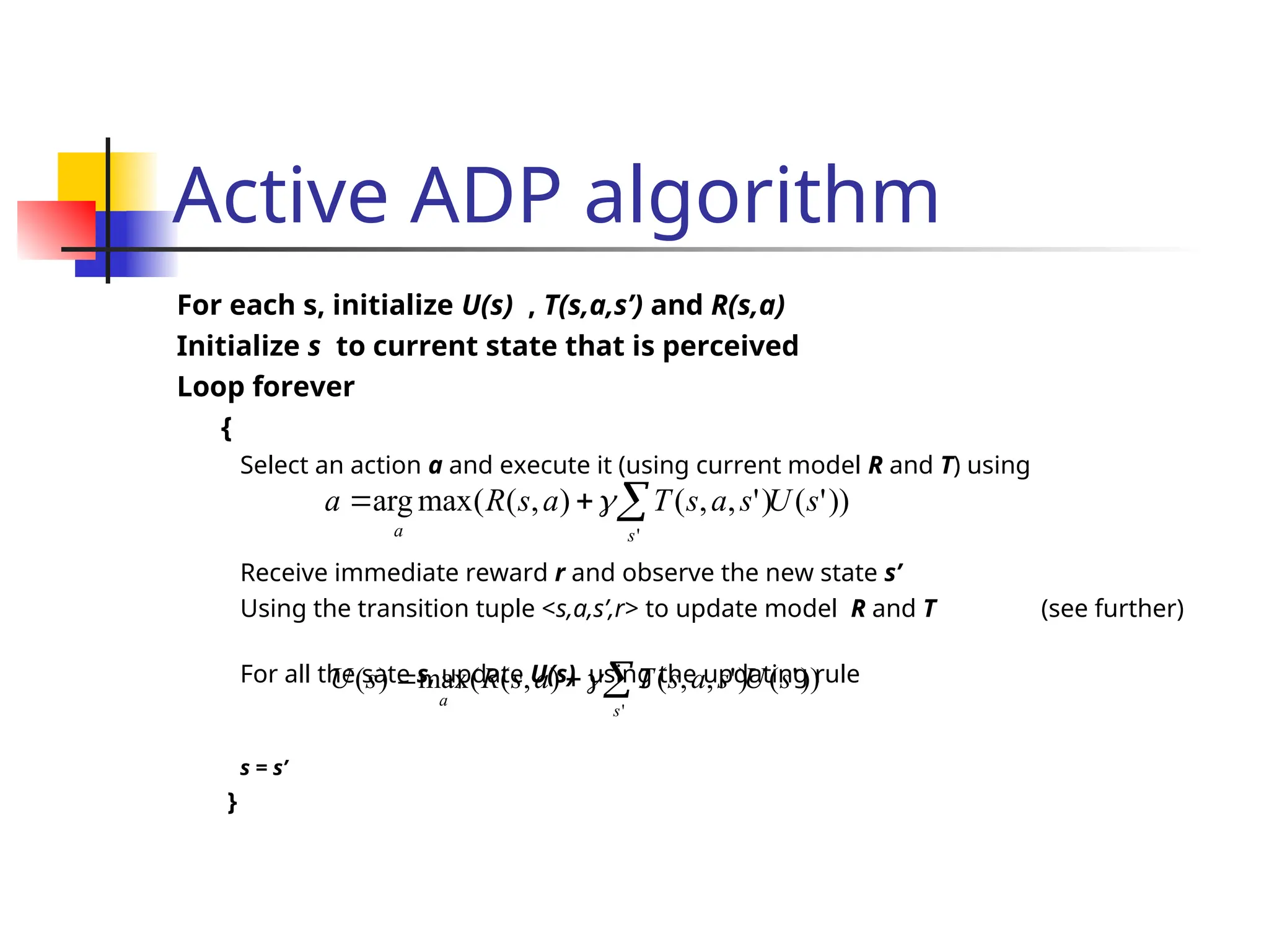 Active ADP algorithm
For each s, initialize U(s) , T(s,a,s’) and R(s,a)
Initialize s to current state that is perceived
Loop forever
{
Select an action a and execute it (using current model R and T) using
Receive immediate reward r and observe the new state s’
Using the transition tuple <s,a,s’,r> to update model R and T (see further)
For all the sate s, update U(s) using the updating rule
s = s’
}
))
'
(
)
'
,
,
(
)
,
(
(
max
arg
'
s
U
s
a
s
T
a
s
R
a
s
a


 
))
'
(
)
'
,
,
(
)
,
(
(
max
)
(
'
s
U
s
a
s
T
a
s
R
s
U
s
a


 
 