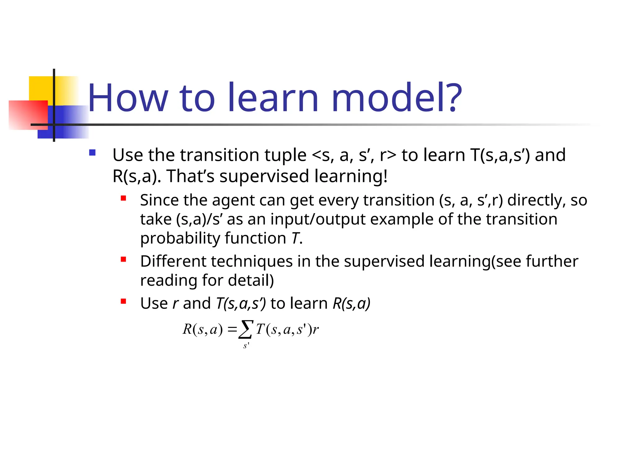 How to learn model?
 Use the transition tuple <s, a, s’, r> to learn T(s,a,s’) and
R(s,a). That’s supervised learning!
 Since the agent can get every transition (s, a, s’,r) directly, so
take (s,a)/s’ as an input/output example of the transition
probability function T.
 Different techniques in the supervised learning(see further
reading for detail)
 Use r and T(s,a,s’) to learn R(s,a)


'
)
'
,
,
(
)
,
(
s
r
s
a
s
T
a
s
R
 