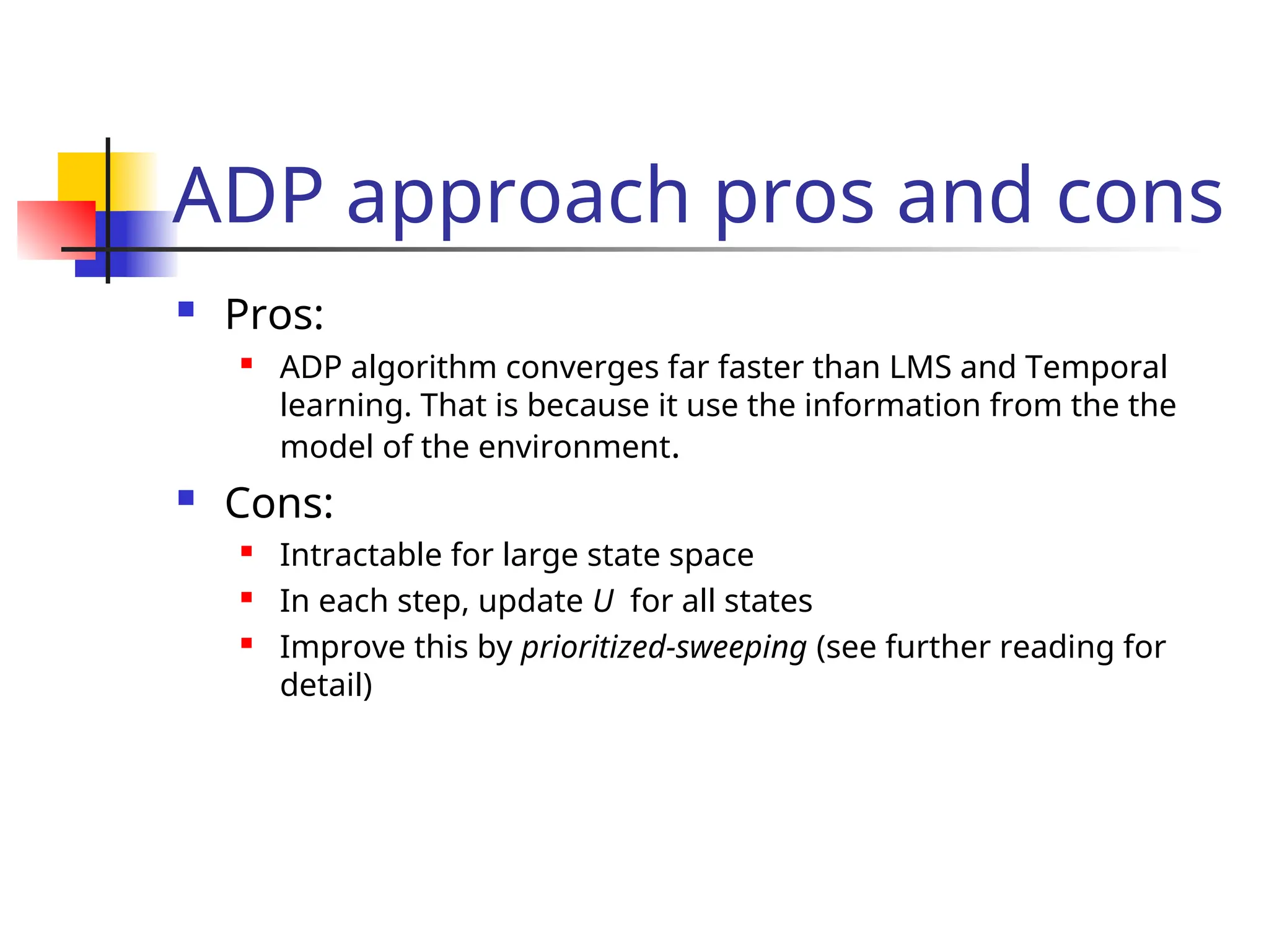 ADP approach pros and cons
 Pros:
 ADP algorithm converges far faster than LMS and Temporal
learning. That is because it use the information from the the
model of the environment.
 Cons:
 Intractable for large state space
 In each step, update U for all states
 Improve this by prioritized-sweeping (see further reading for
detail)
 