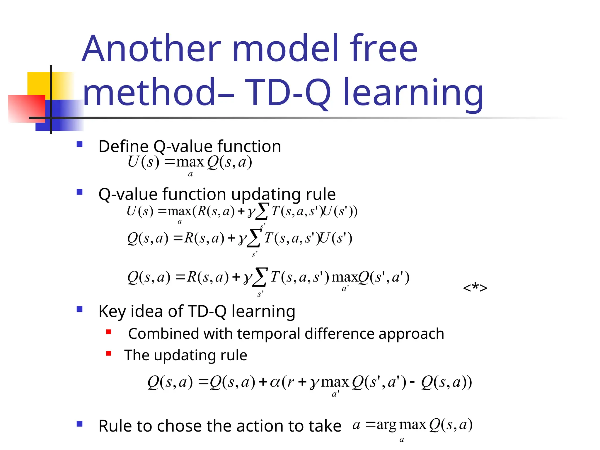 Another model free
method– TD-Q learning
 Define Q-value function
 Q-value function updating rule
<*>
 Key idea of TD-Q learning

Combined with temporal difference approach

The updating rule
 Rule to chose the action to take
)
,
(
max
)
( a
s
Q
s
U
a

))
'
(
)
'
,
,
(
)
,
(
(
max
)
(
'
s
U
s
a
s
T
a
s
R
s
U
s
a


 
)
'
(
)
'
,
,
(
)
,
(
)
,
(
'
s
U
s
a
s
T
a
s
R
a
s
Q
s


 
)
'
,
'
(
max
)
'
,
,
(
)
,
(
)
,
(
'
'
a
s
Q
s
a
s
T
a
s
R
a
s
Q
s
a


 
))
,
(
)
'
,
'
(
max
(
)
,
(
)
,
(
'
a
s
Q
a
s
Q
r
a
s
Q
a
s
Q
a



 

)
,
(
max
arg a
s
Q
a
a

 
